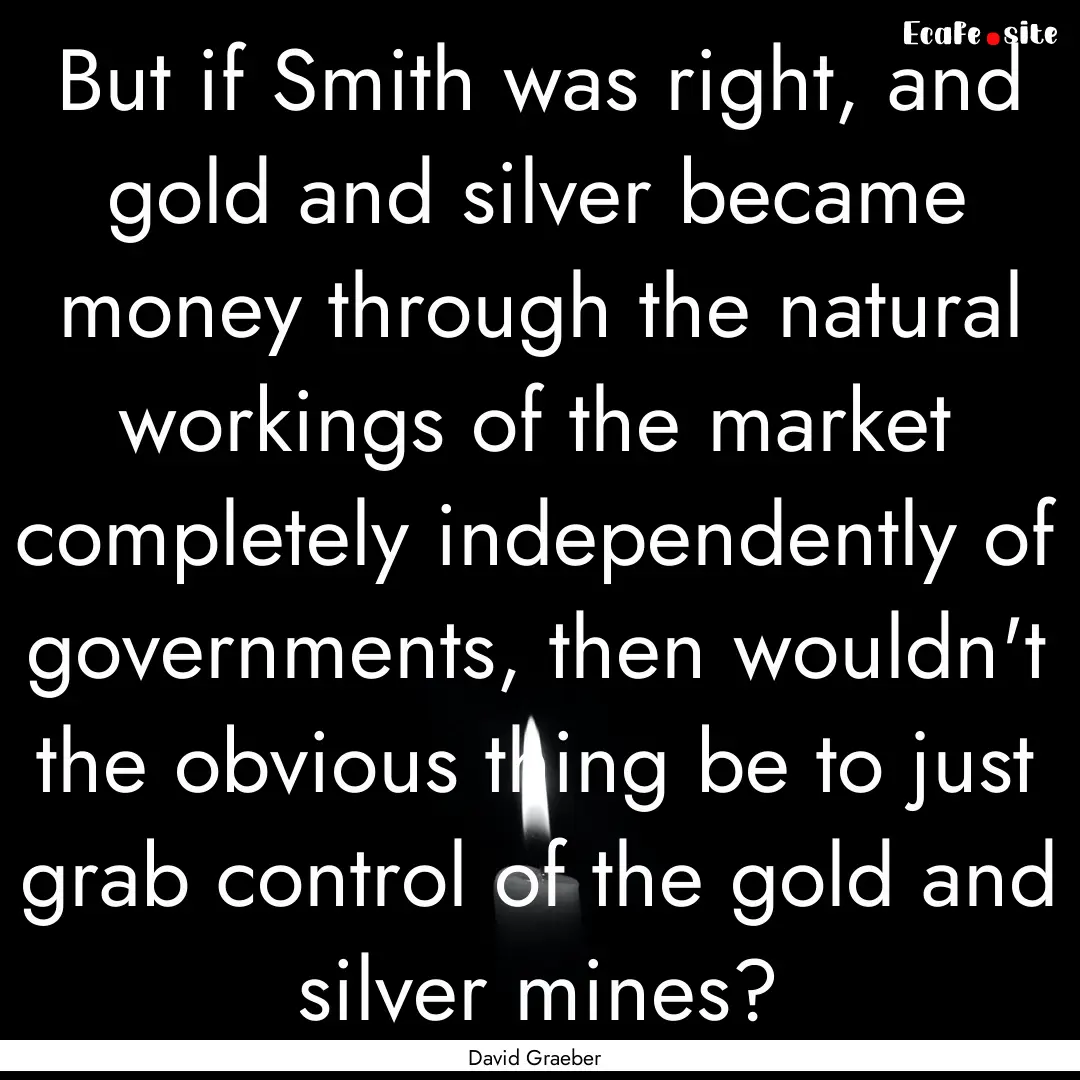 But if Smith was right, and gold and silver.... : Quote by David Graeber