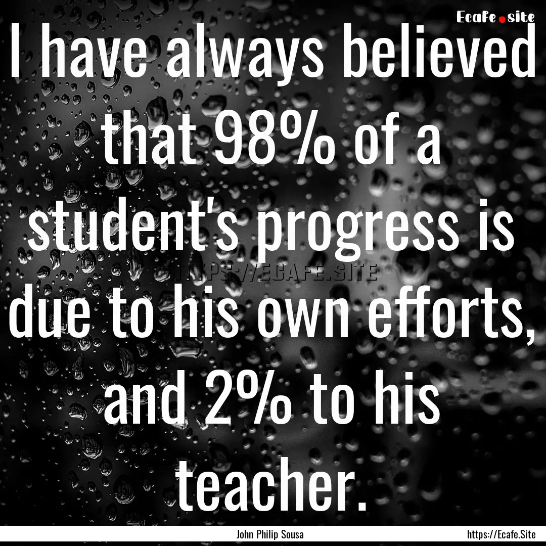 I have always believed that 98% of a student's.... : Quote by John Philip Sousa