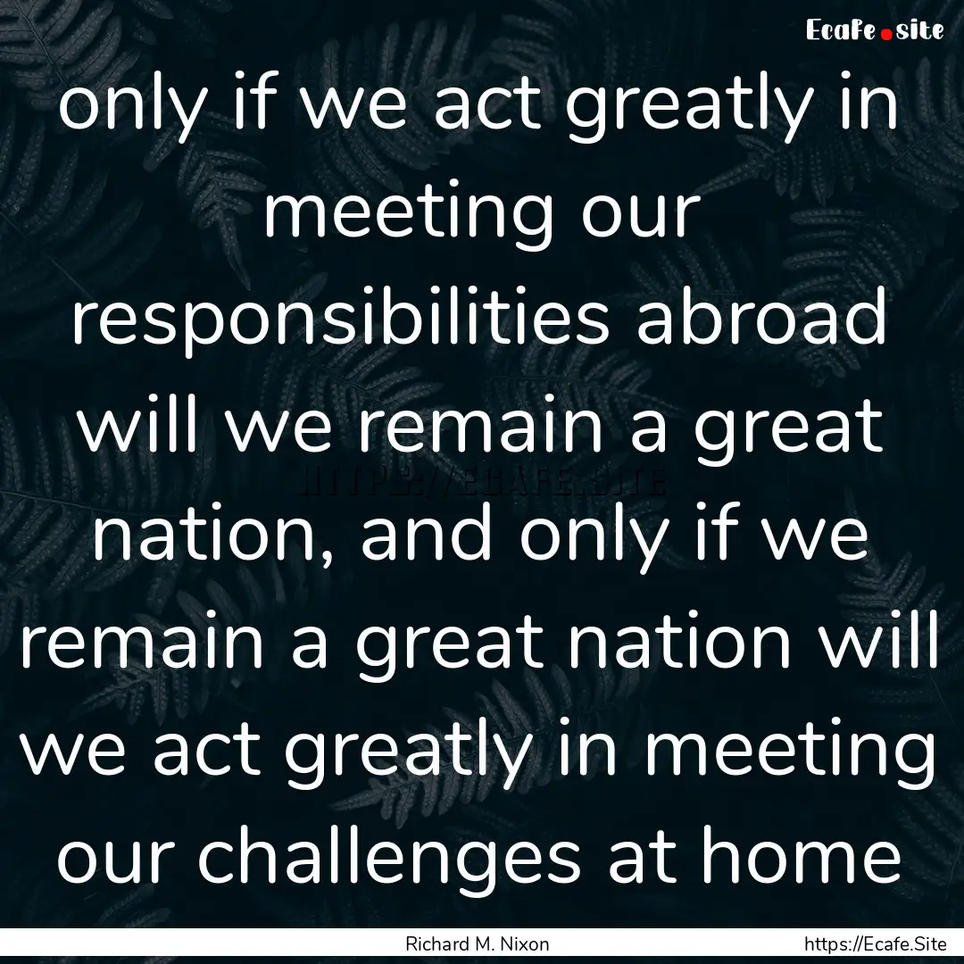 only if we act greatly in meeting our responsibilities.... : Quote by Richard M. Nixon