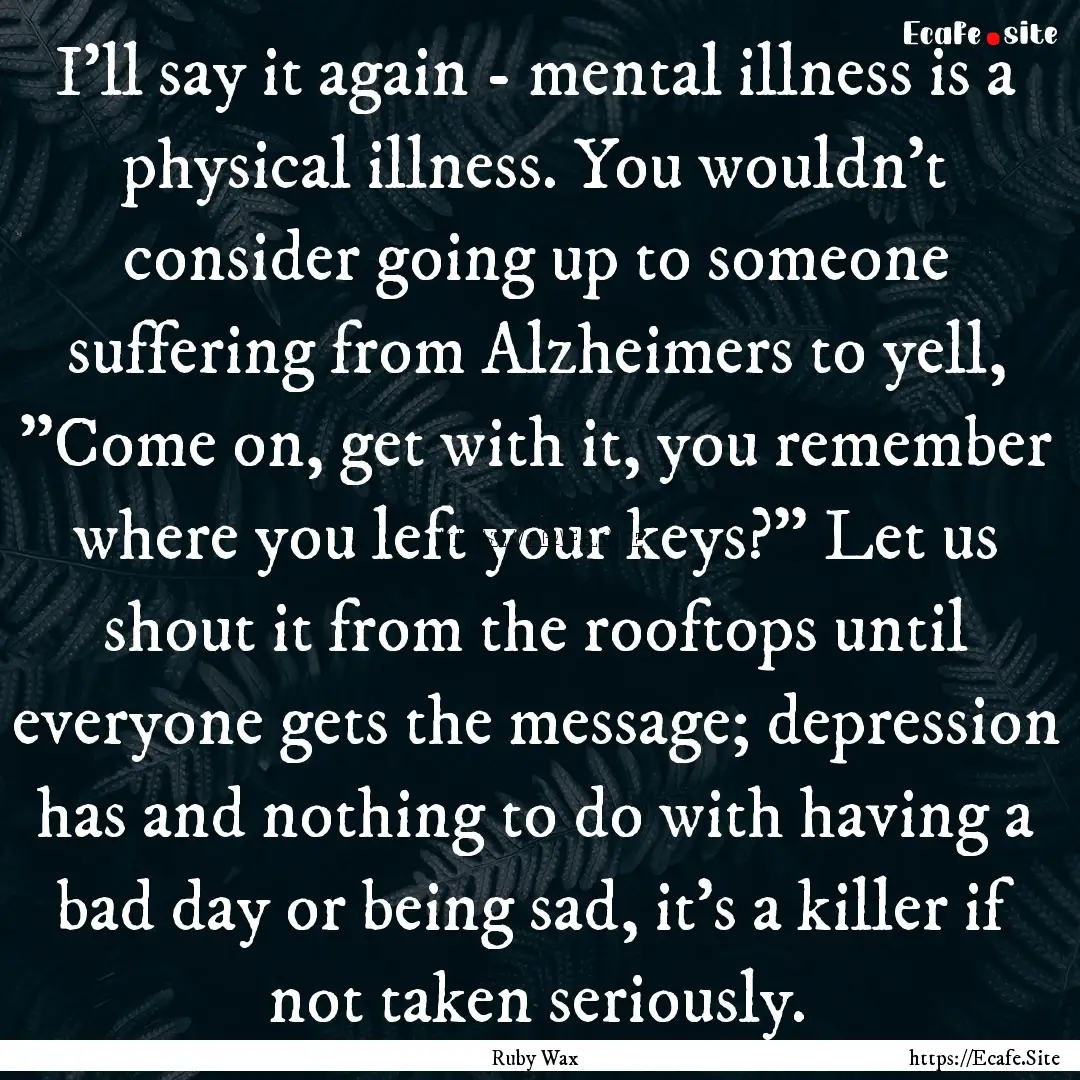 I'll say it again - mental illness is a physical.... : Quote by Ruby Wax