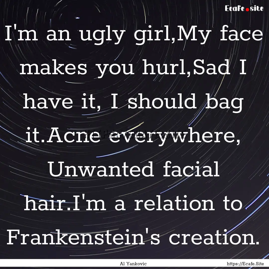 I'm an ugly girl,My face makes you hurl,Sad.... : Quote by Al Yankovic