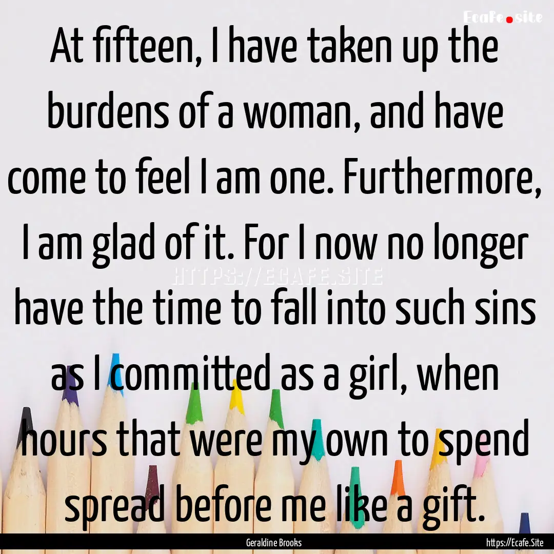 At fifteen, I have taken up the burdens of.... : Quote by Geraldine Brooks