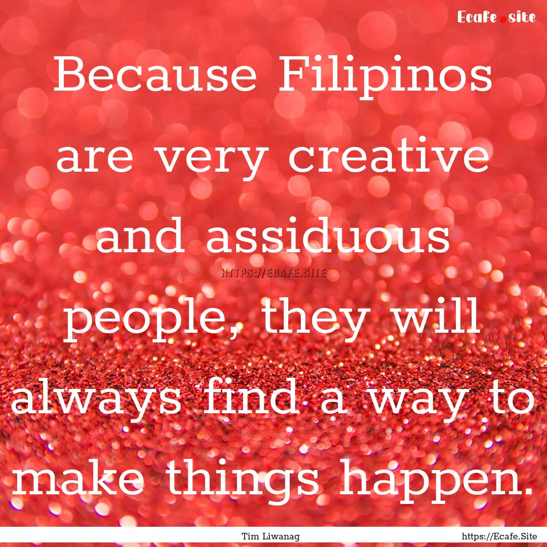 Because Filipinos are very creative and assiduous.... : Quote by Tim Liwanag