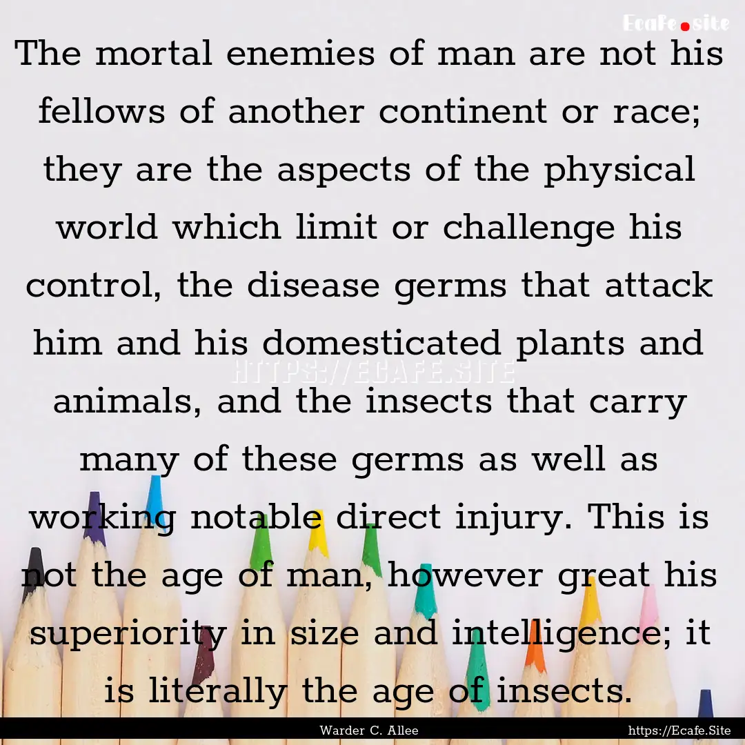 The mortal enemies of man are not his fellows.... : Quote by Warder C. Allee