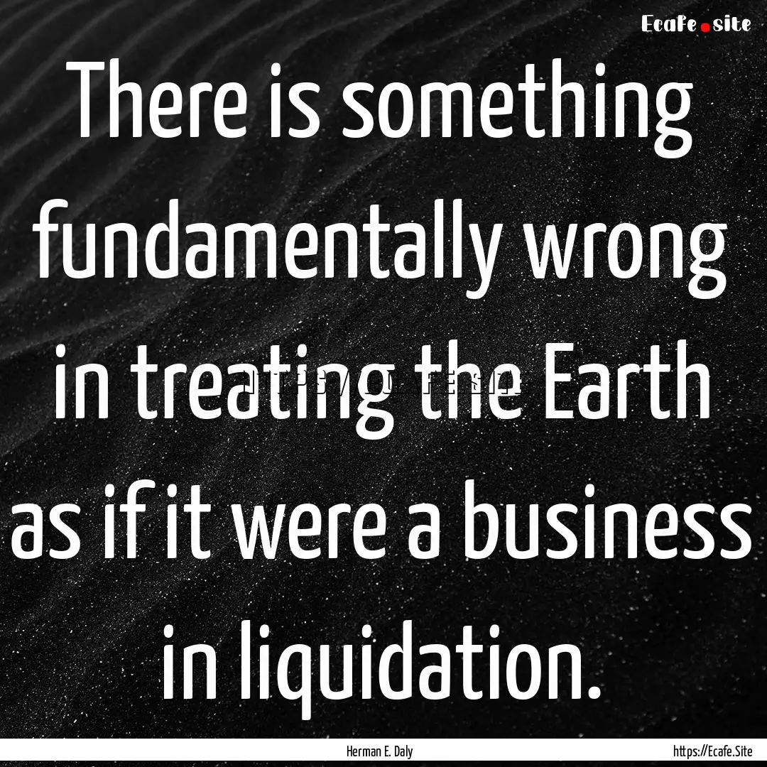 There is something fundamentally wrong in.... : Quote by Herman E. Daly