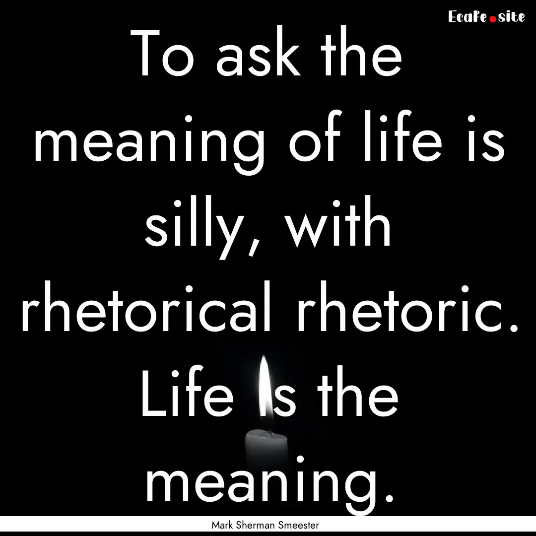 To ask the meaning of life is silly, with.... : Quote by Mark Sherman Smeester