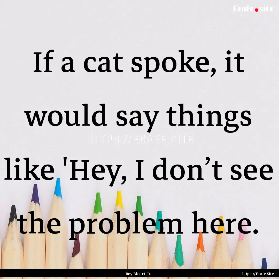 If a cat spoke, it would say things like.... : Quote by Roy Blount Jr.