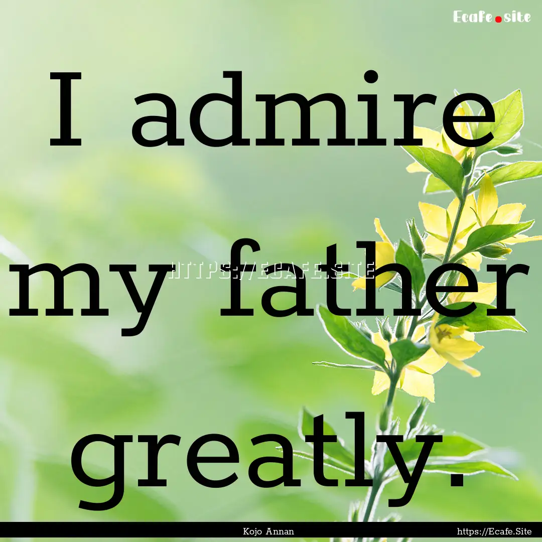 I admire my father greatly. : Quote by Kojo Annan