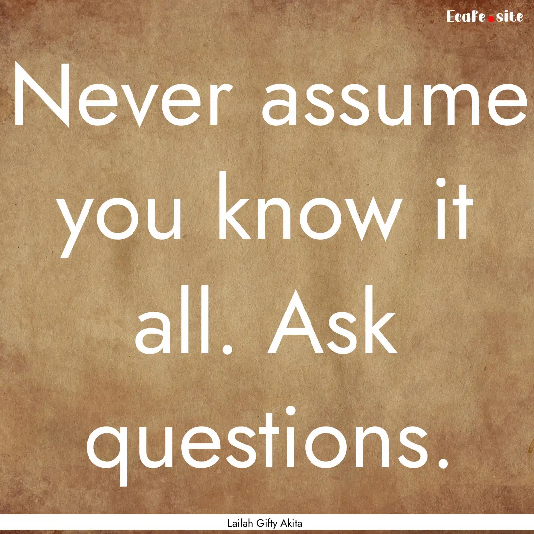 Never assume you know it all. Ask questions..... : Quote by Lailah Gifty Akita