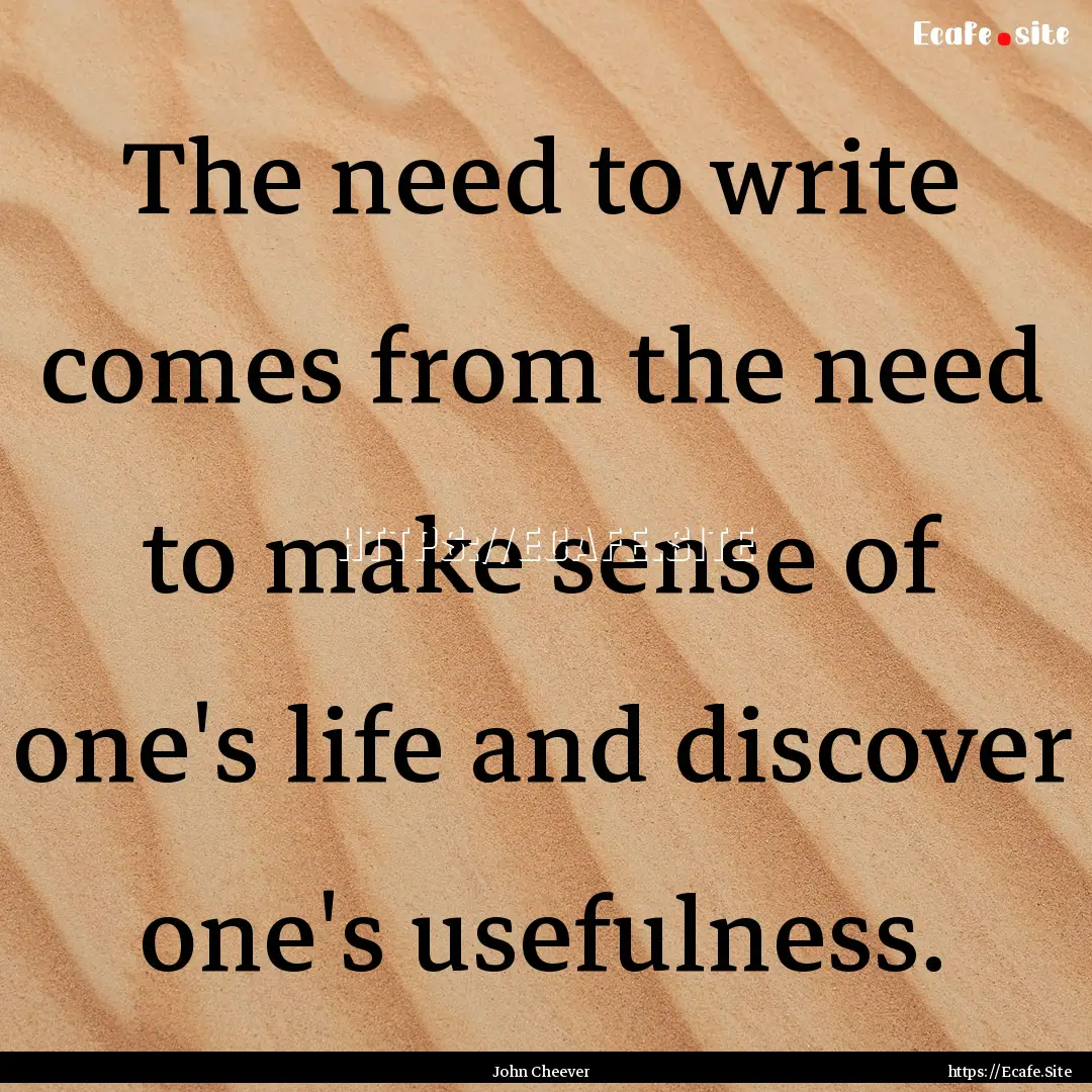 The need to write comes from the need to.... : Quote by John Cheever