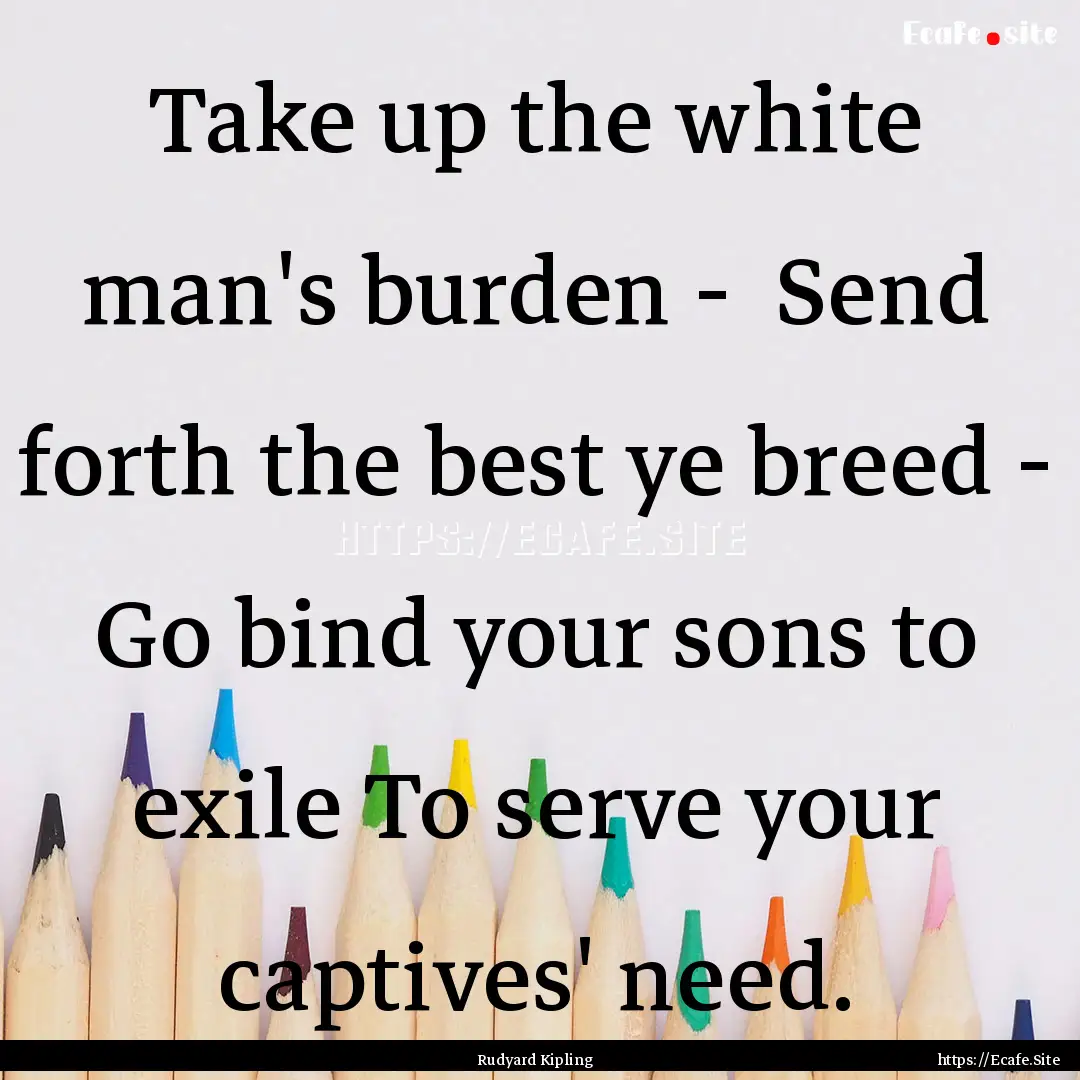 Take up the white man's burden - Send forth.... : Quote by Rudyard Kipling