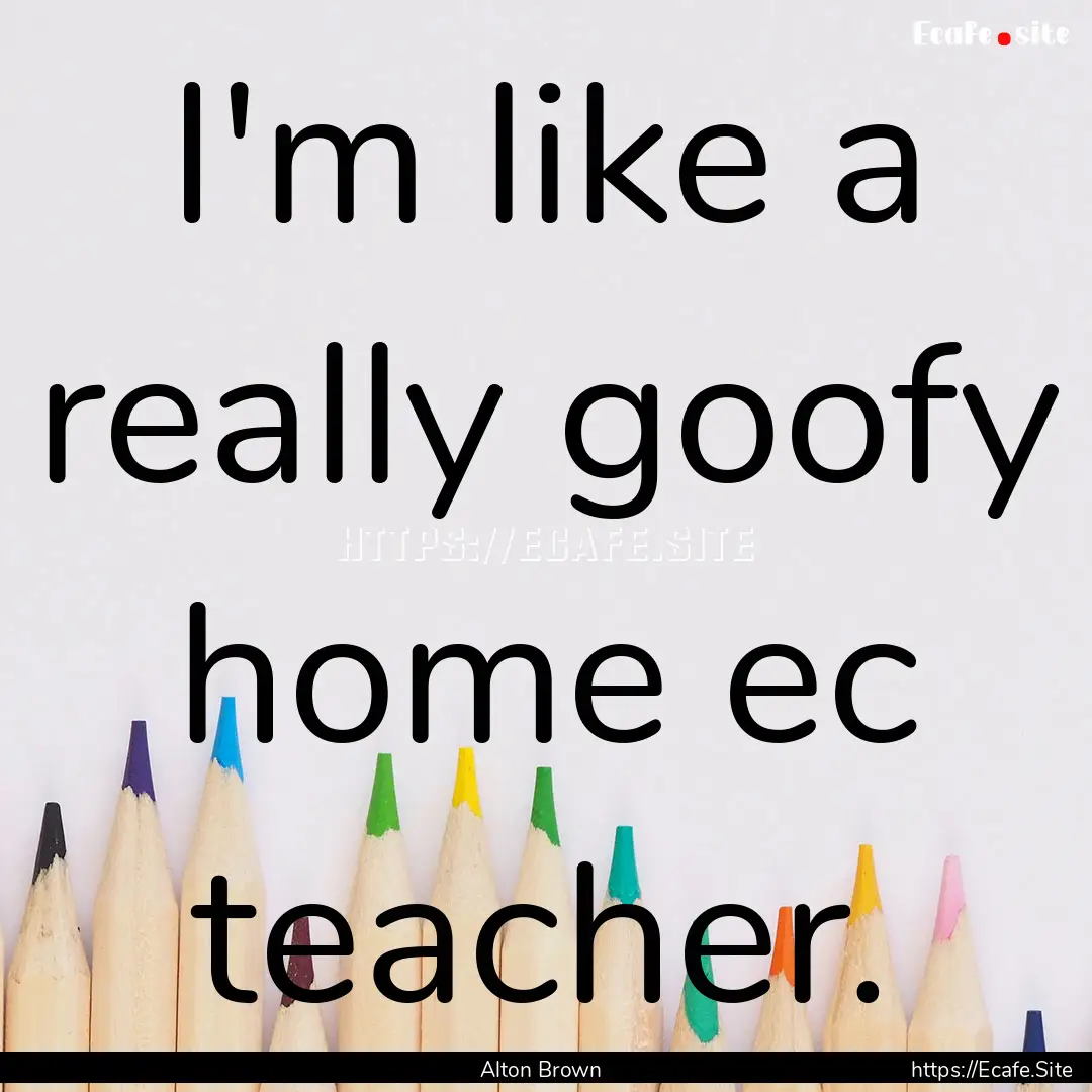 I'm like a really goofy home ec teacher. : Quote by Alton Brown