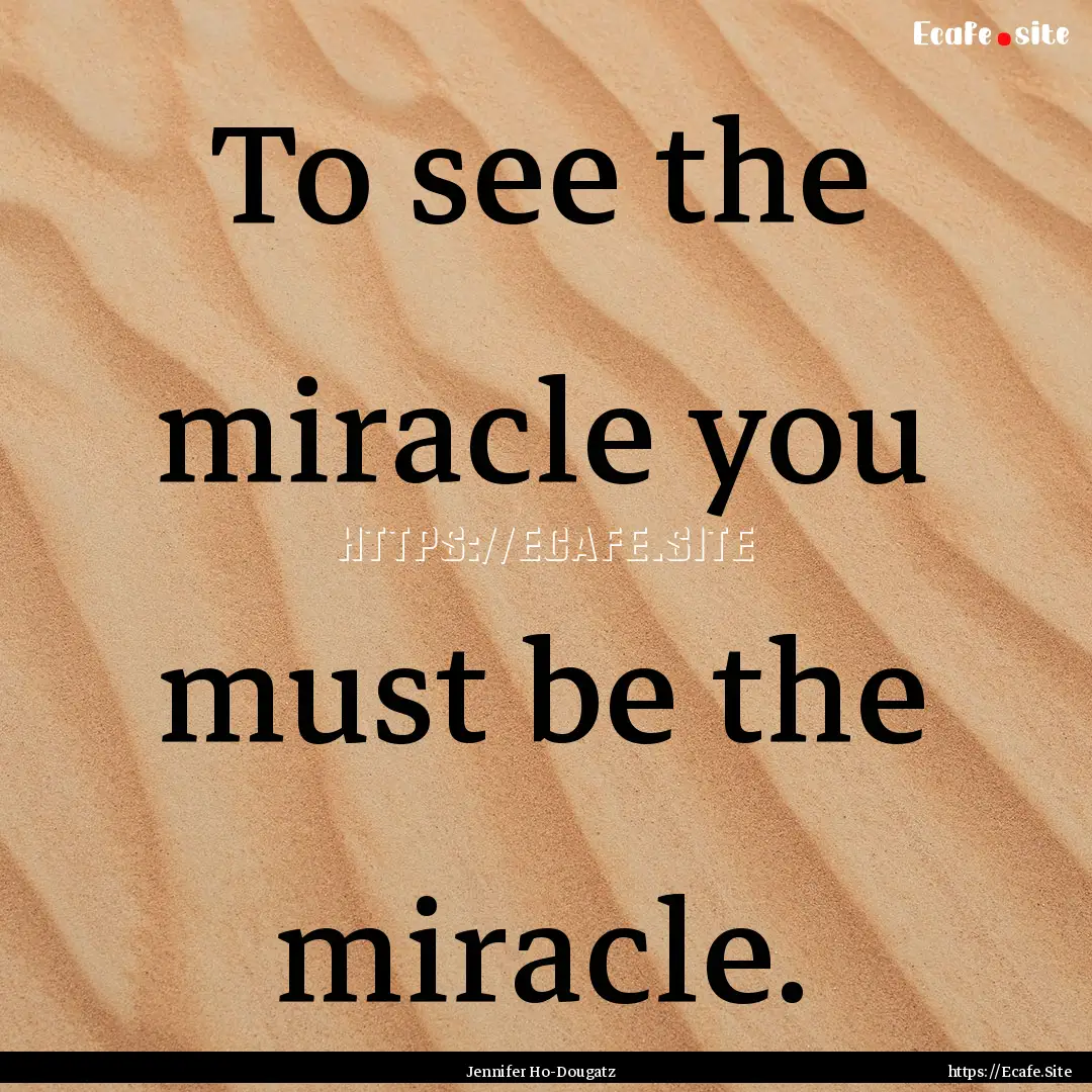 To see the miracle you must be the miracle..... : Quote by Jennifer Ho-Dougatz