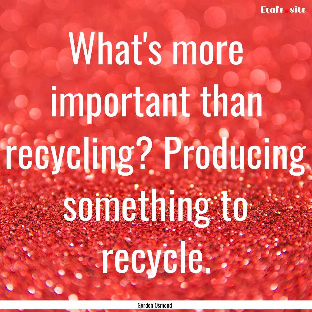 What's more important than recycling? Producing.... : Quote by Gordon Osmond