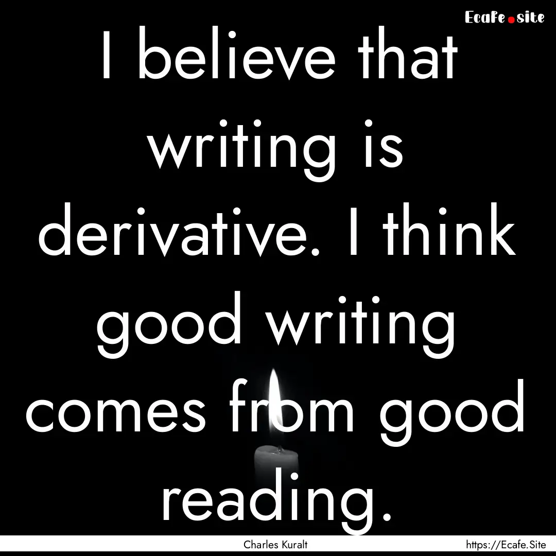 I believe that writing is derivative. I think.... : Quote by Charles Kuralt