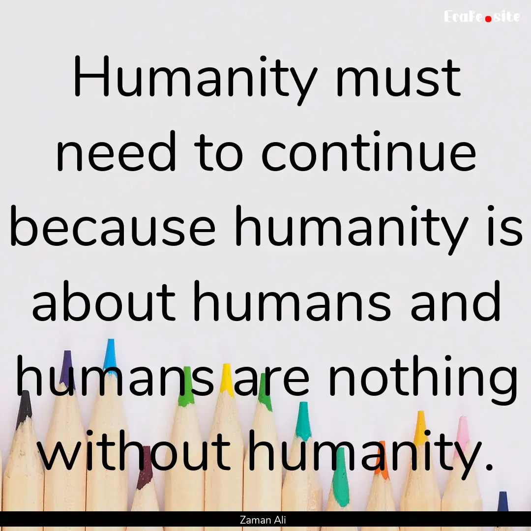 Humanity must need to continue because humanity.... : Quote by Zaman Ali