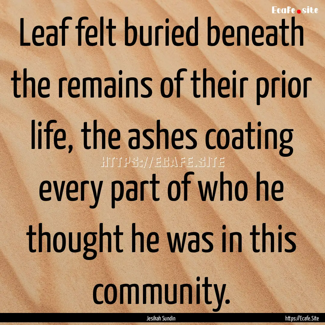 Leaf felt buried beneath the remains of their.... : Quote by Jesikah Sundin