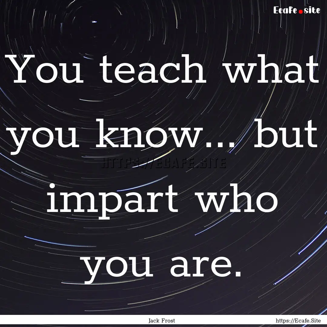 You teach what you know... but impart who.... : Quote by Jack Frost