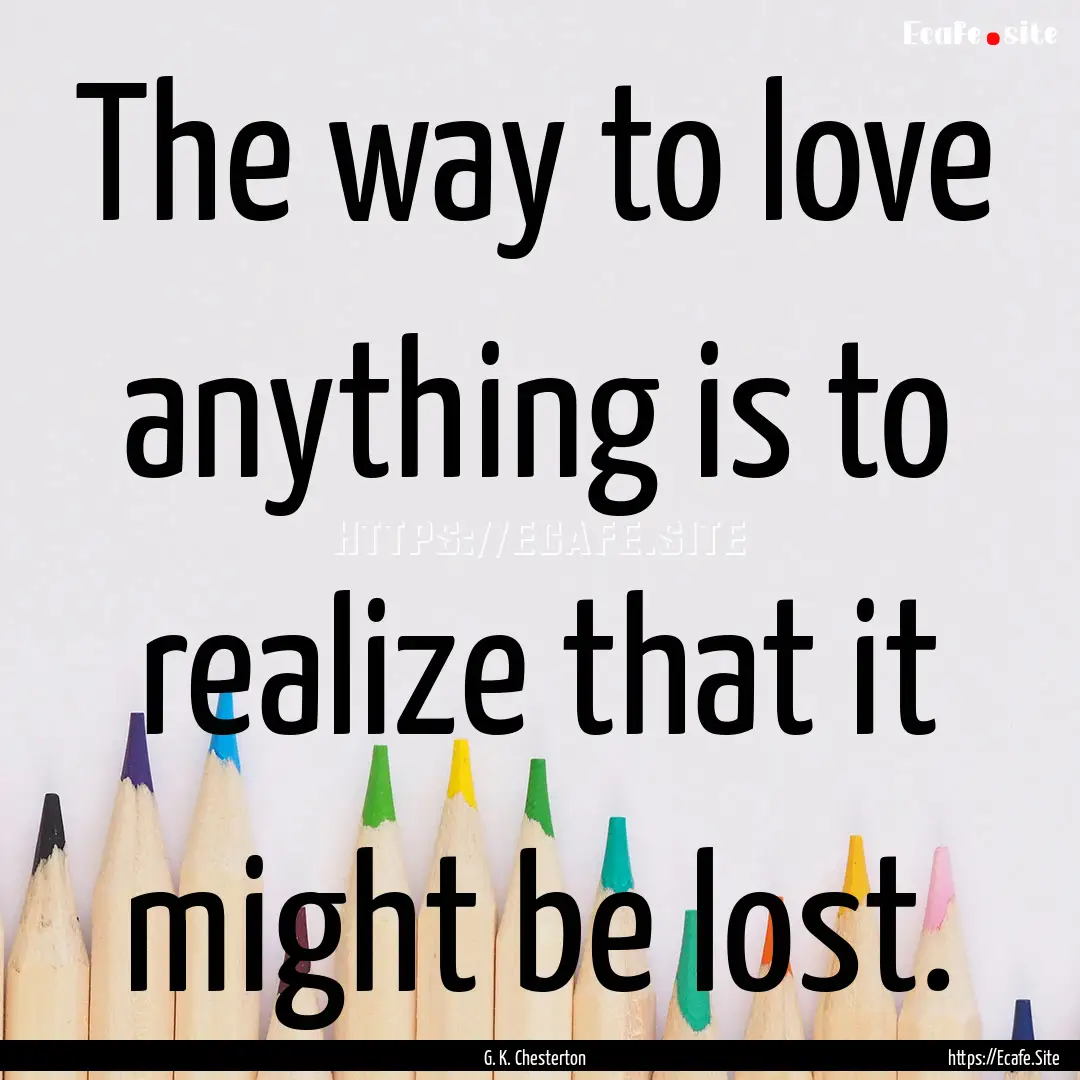 The way to love anything is to realize that.... : Quote by G. K. Chesterton