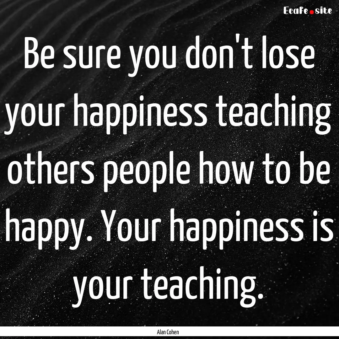 Be sure you don't lose your happiness teaching.... : Quote by Alan Cohen