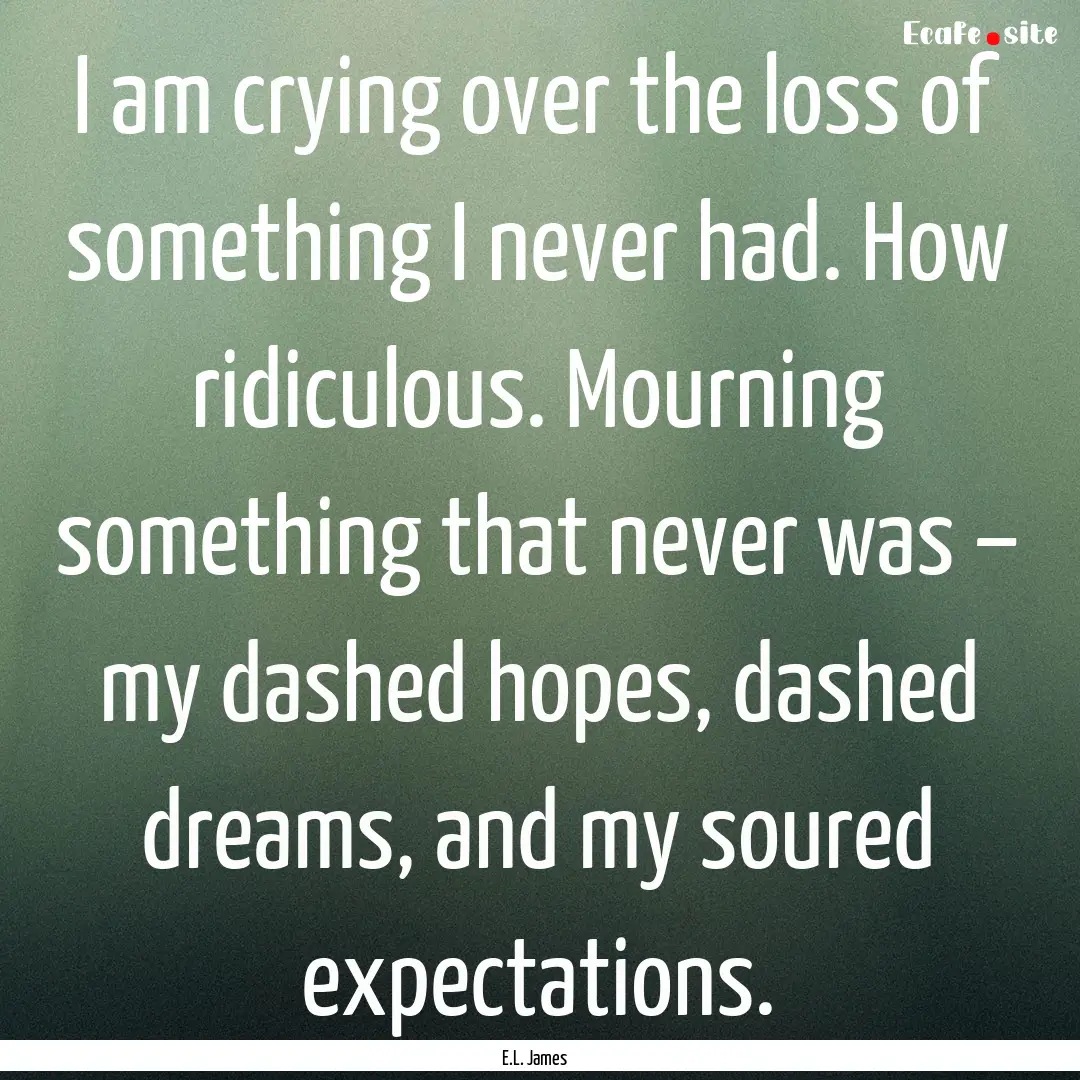 I am crying over the loss of something I.... : Quote by E.L. James