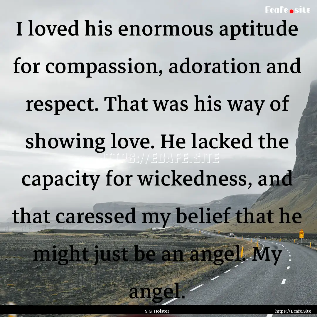 I loved his enormous aptitude for compassion,.... : Quote by S.G. Holster