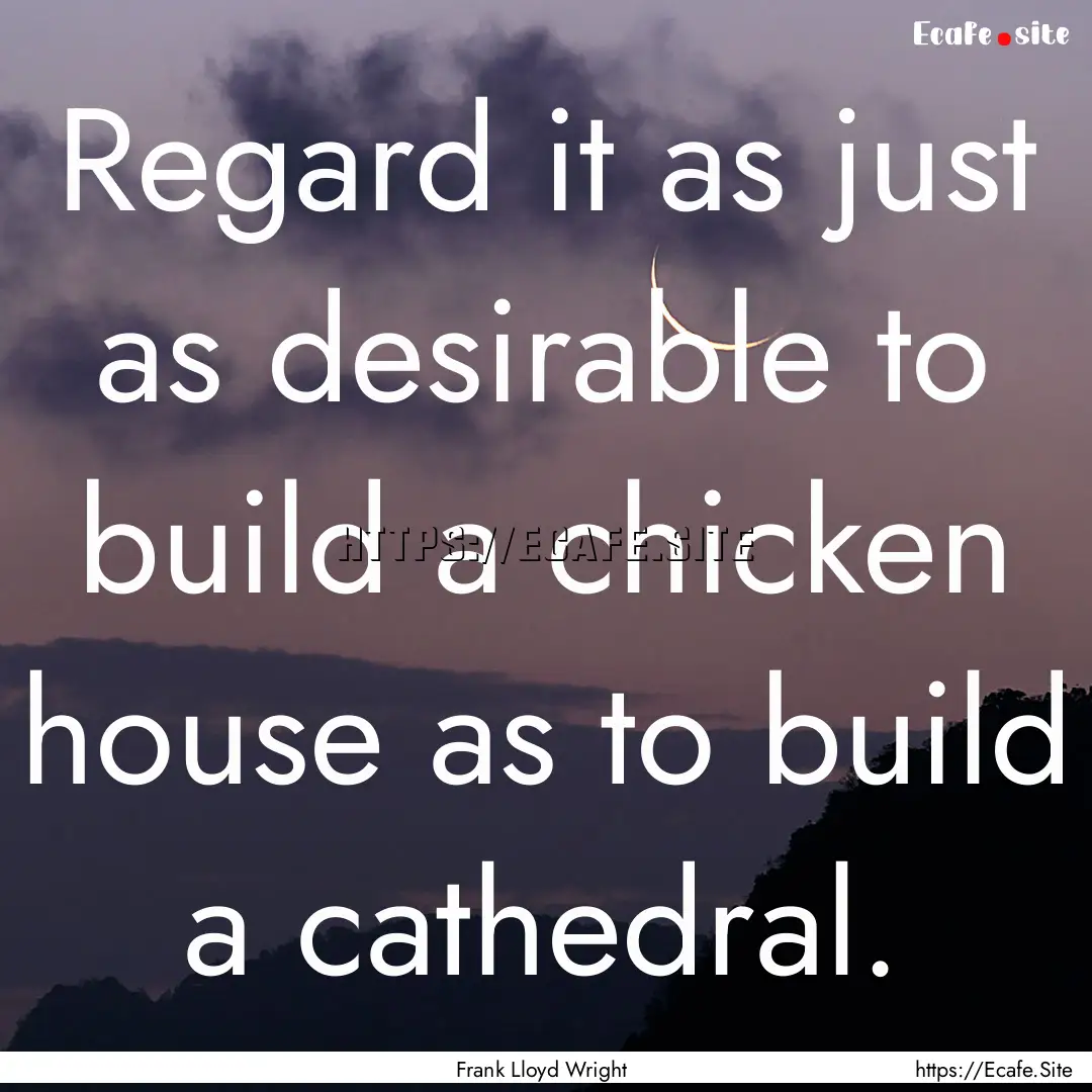 Regard it as just as desirable to build a.... : Quote by Frank Lloyd Wright