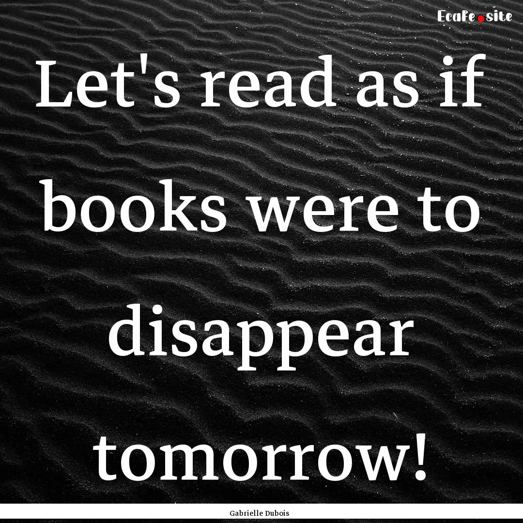 Let's read as if books were to disappear.... : Quote by Gabrielle Dubois