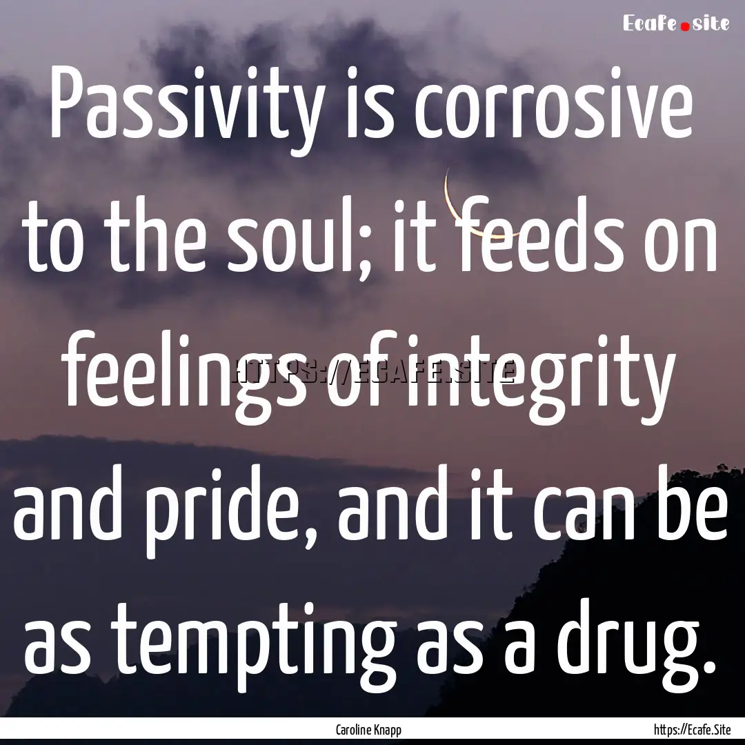 Passivity is corrosive to the soul; it feeds.... : Quote by Caroline Knapp