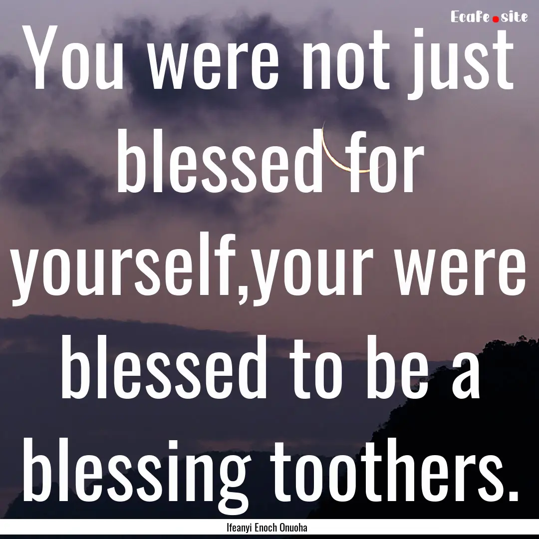 You were not just blessed for yourself,your.... : Quote by Ifeanyi Enoch Onuoha