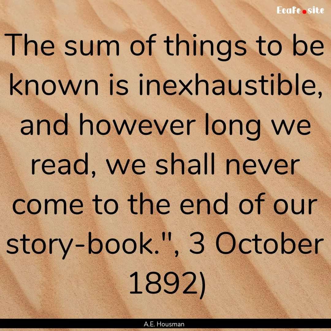 The sum of things to be known is inexhaustible,.... : Quote by A.E. Housman