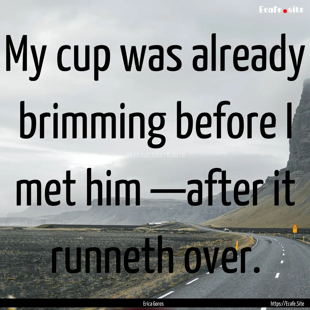 My cup was already brimming before I met.... : Quote by Erica Goros