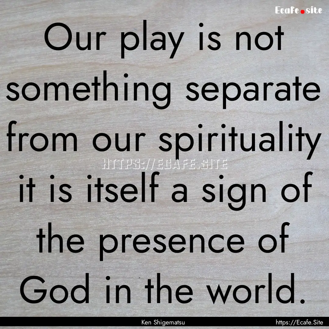 Our play is not something separate from our.... : Quote by Ken Shigematsu