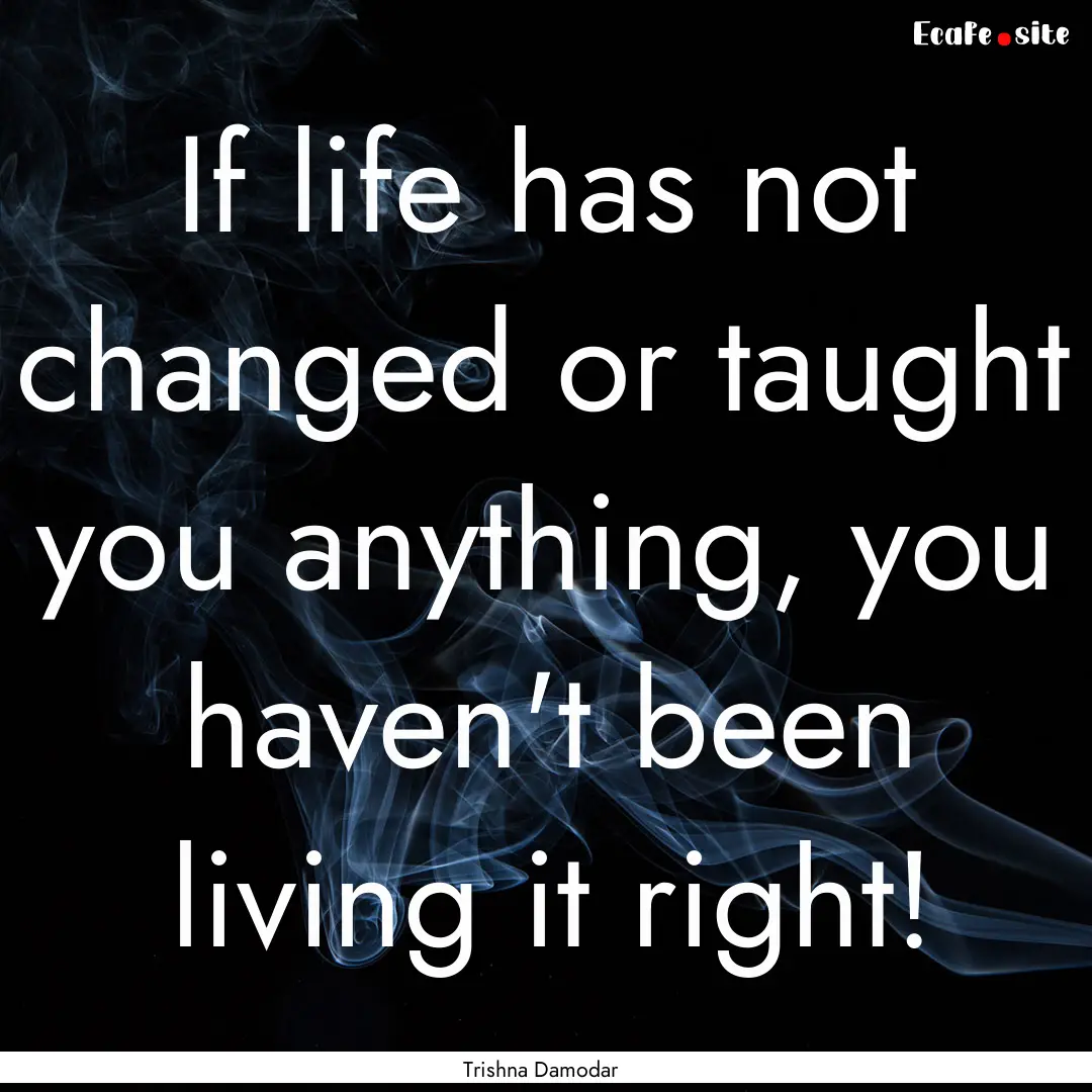 If life has not changed or taught you anything,.... : Quote by Trishna Damodar