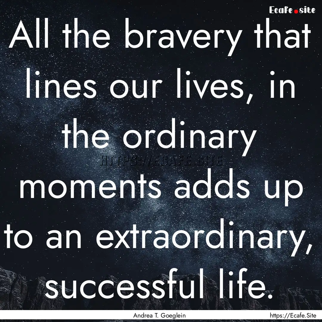 All the bravery that lines our lives, in.... : Quote by Andrea T. Goeglein