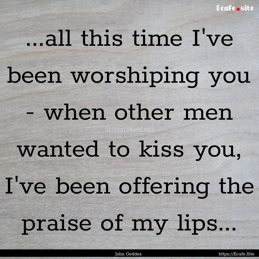 ...all this time I've been worshiping you.... : Quote by John Geddes