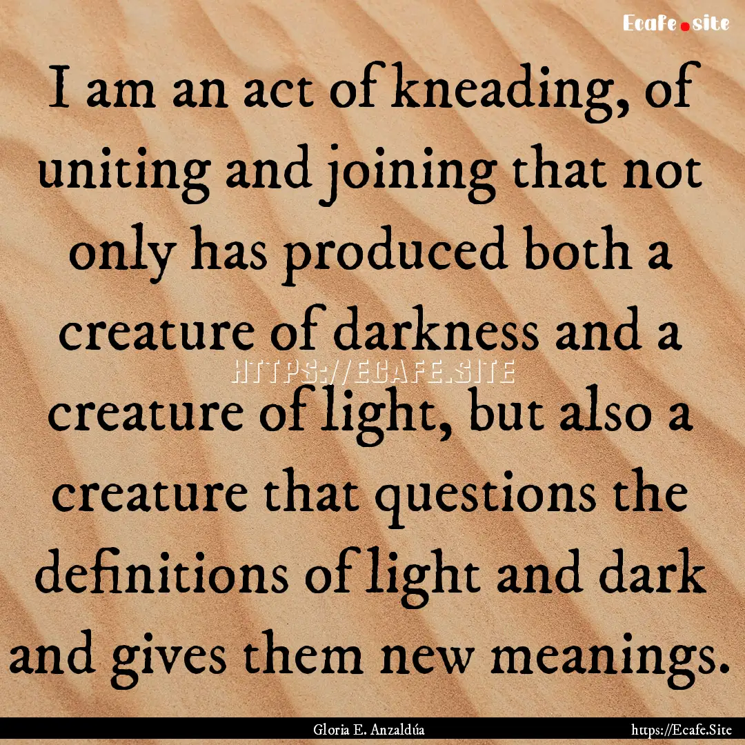 I am an act of kneading, of uniting and joining.... : Quote by Gloria E. Anzaldúa