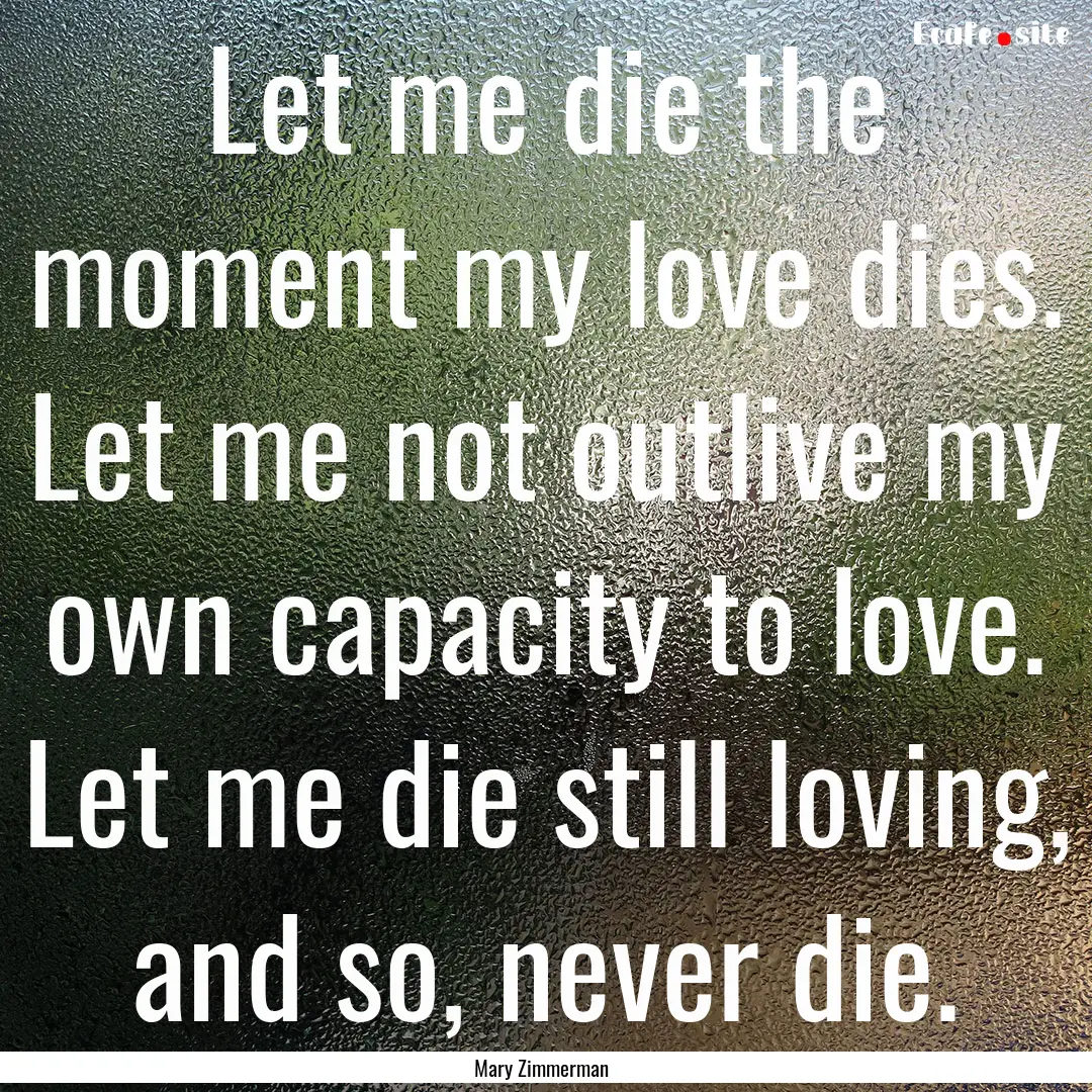 Let me die the moment my love dies. Let me.... : Quote by Mary Zimmerman