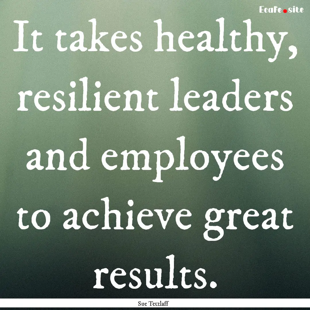 It takes healthy, resilient leaders and employees.... : Quote by Sue Tetzlaff