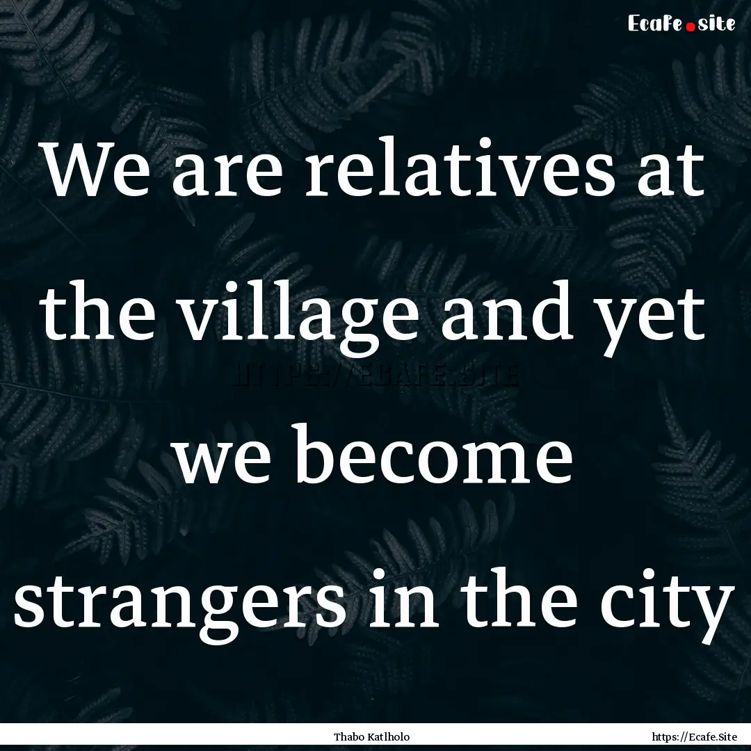 We are relatives at the village and yet we.... : Quote by Thabo Katlholo