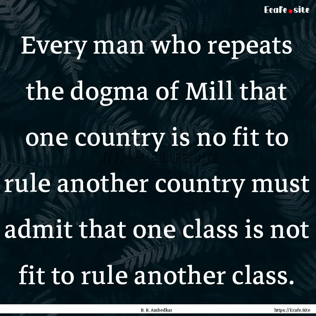 Every man who repeats the dogma of Mill that.... : Quote by B. R. Ambedkar