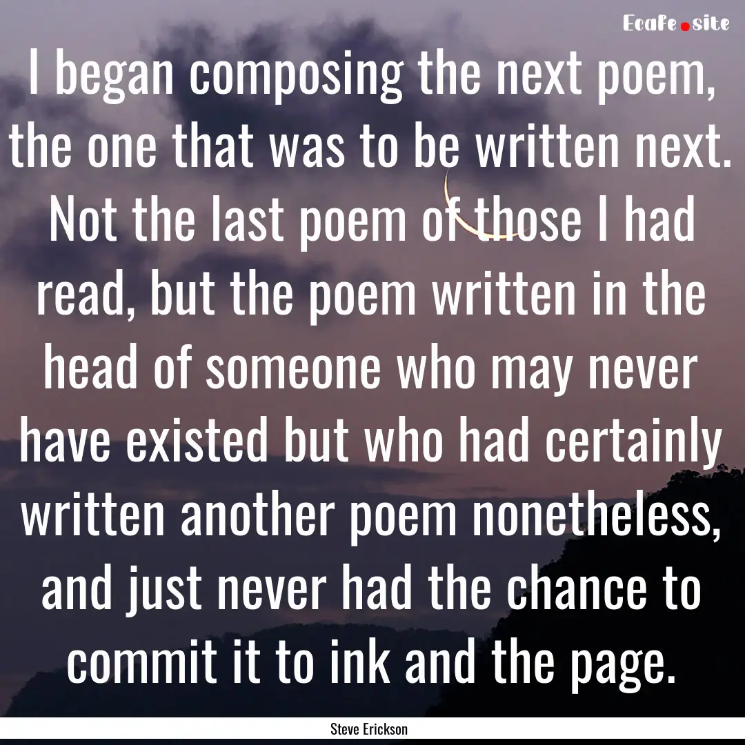 I began composing the next poem, the one.... : Quote by Steve Erickson