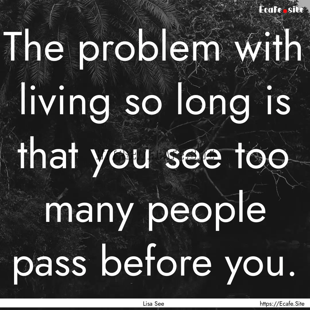 The problem with living so long is that you.... : Quote by Lisa See