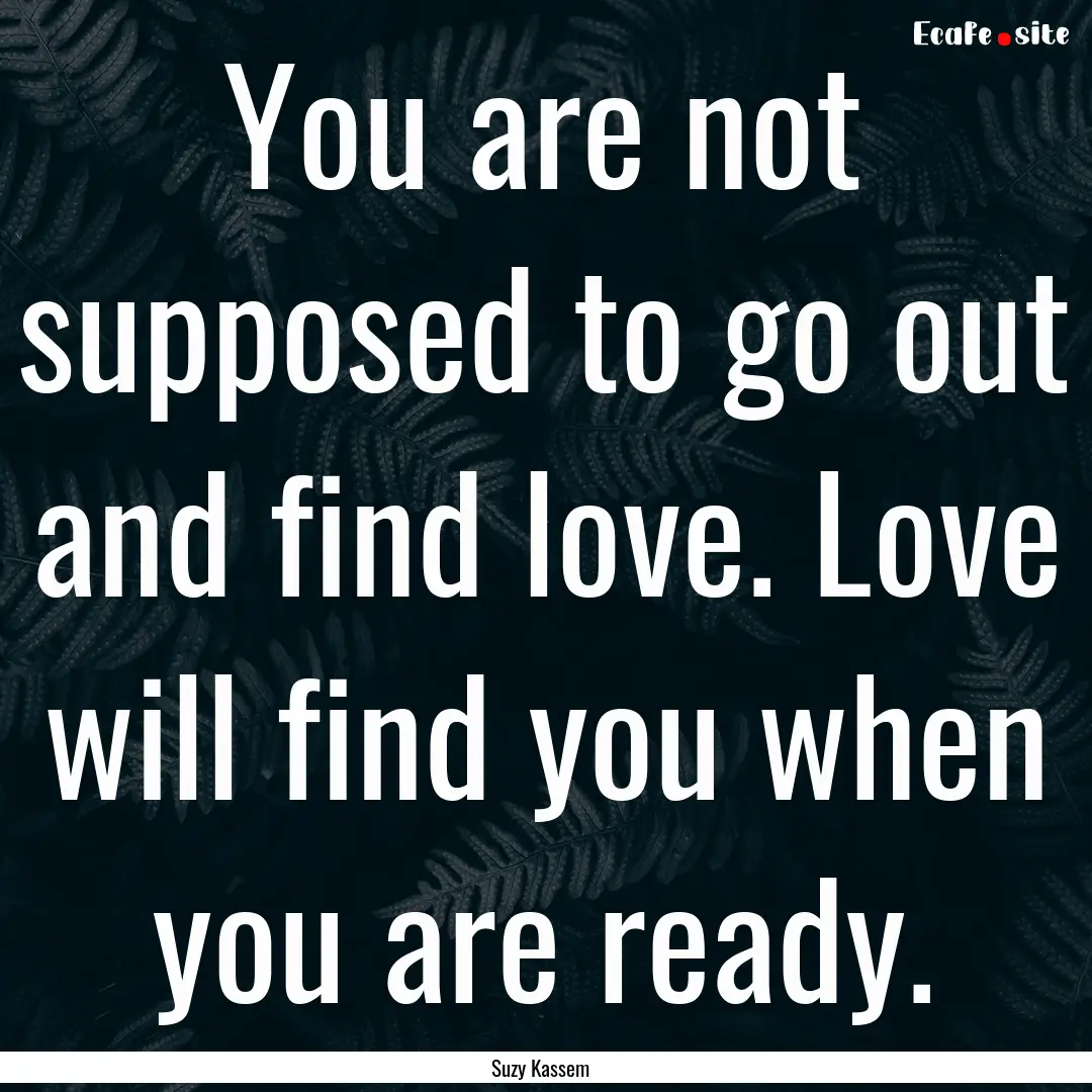 You are not supposed to go out and find love..... : Quote by Suzy Kassem