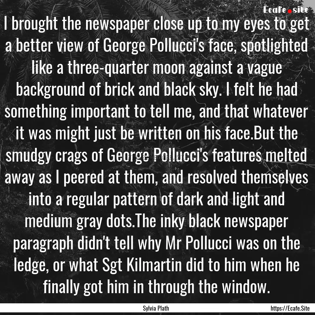 I brought the newspaper close up to my eyes.... : Quote by Sylvia Plath