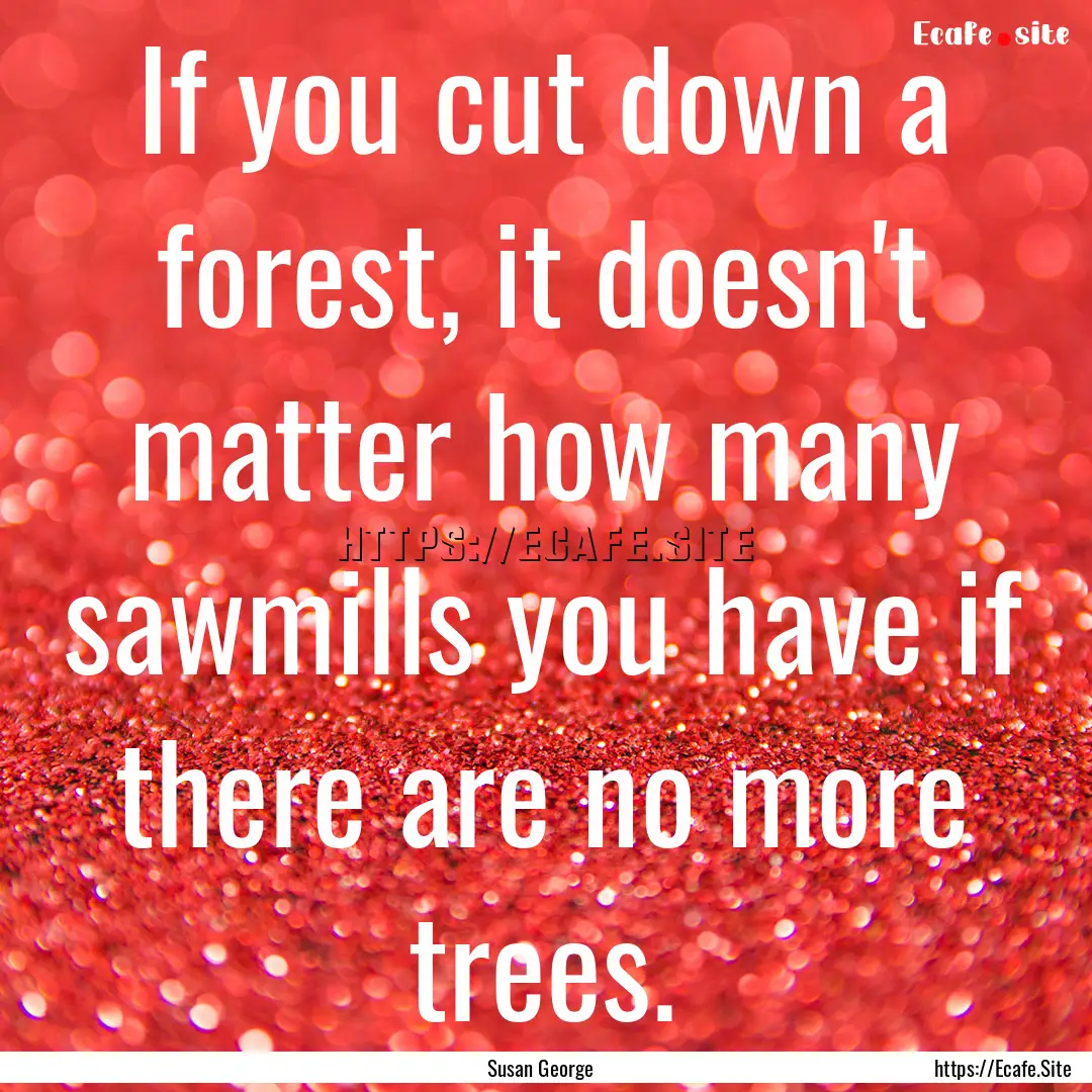 If you cut down a forest, it doesn't matter.... : Quote by Susan George