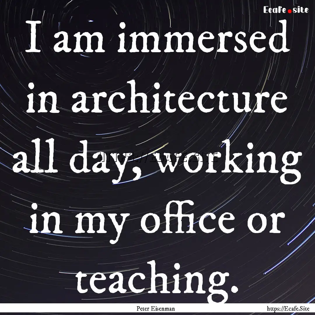 I am immersed in architecture all day, working.... : Quote by Peter Eisenman