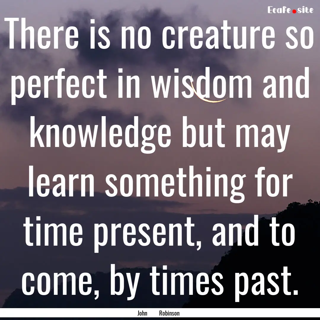 There is no creature so perfect in wisdom.... : Quote by John Robinson