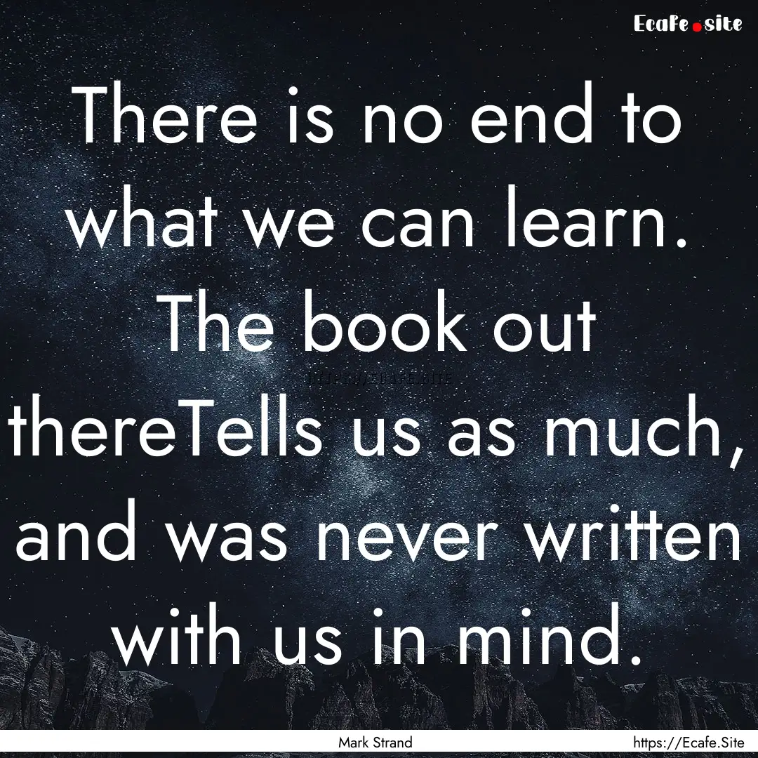 There is no end to what we can learn. The.... : Quote by Mark Strand